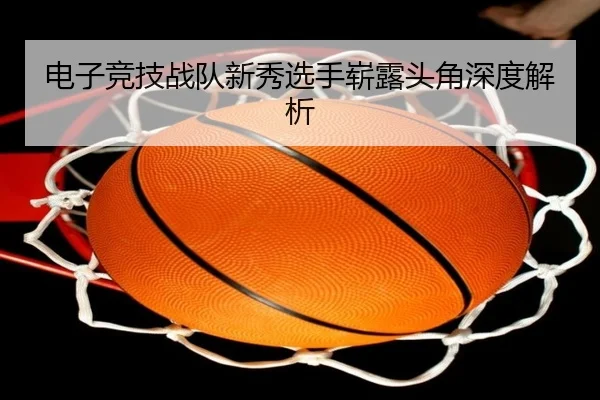 电子竞技战队新秀选手崭露头角深度解析